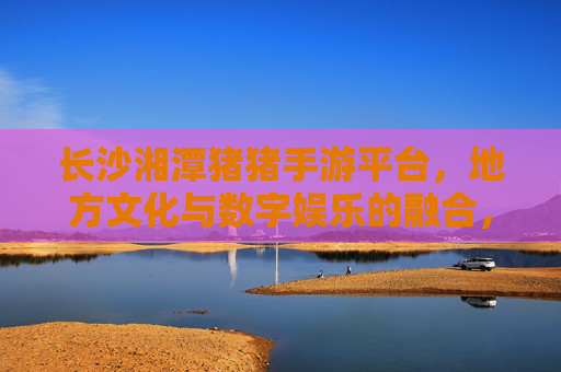 长沙湘潭猪猪手游平台，地方文化与数字娱乐的融合，为本地玩家打造专属数字乐园，长沙湘潭猪猪手游平台，地方文化与数字娱乐融合，为本地玩家打造专属数字乐园