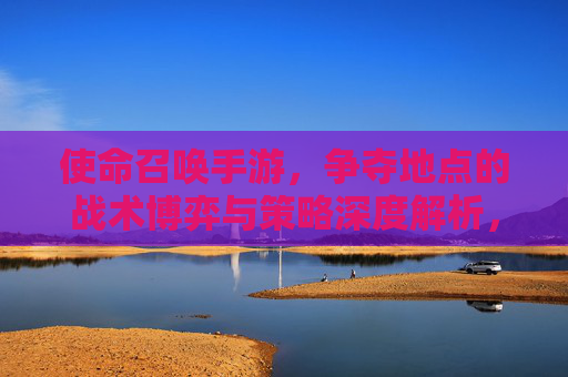 使命召唤手游，争夺地点的战术博弈与策略深度解析，使命召唤手游，争夺地点的战术博弈与策略深度解析