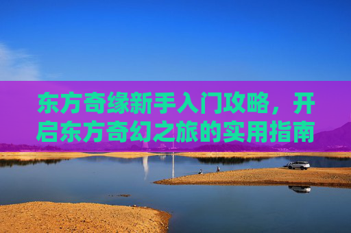 东方奇缘新手入门攻略,开启东方奇幻之旅的实用指南,东方奇缘新手入门攻略,开启东方奇幻之旅的实用指南