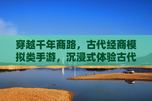 穿越千年商路,古代经商模拟类手游,沉浸式体验古代商人的财富与智慧挑战,穿越千年商路,古代经商模拟手游,沉浸式体验财富与智慧挑战