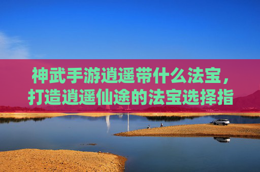 神武手游逍遥带什么法宝,打造逍遥仙途的法宝选择指南,神武手游逍遥法宝推荐,打造逍遥仙途的法宝选择指南