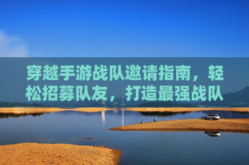 穿越手游战队邀请指南，轻松招募队友，打造最强战队，穿越手游战队邀请指南，轻松招募队友，打造最强战队