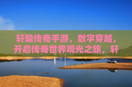 轩辕传奇手游，数字穿越，开启传奇世界观光之旅，轩辕传奇手游，数字穿越，开启传奇世界观光之旅