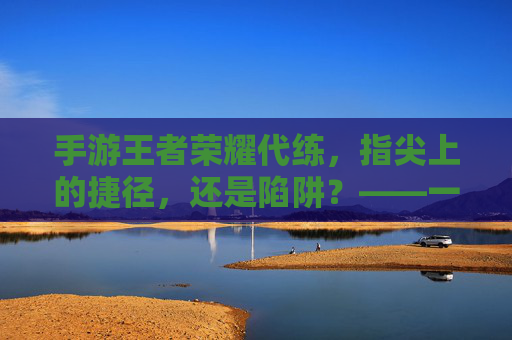 手游王者荣耀代练,指尖上的捷径,还是陷阱?——一场关于效率与体验的权衡,手游王者荣耀代练,指尖上的捷径,还是陷阱?——一场关于效率与体验的权衡