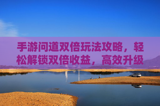 手游问道双倍玩法攻略,轻松解锁双倍收益,高效升级赚经验,手游问道双倍玩法攻略,轻松解锁双倍收益,高效升级赚经验