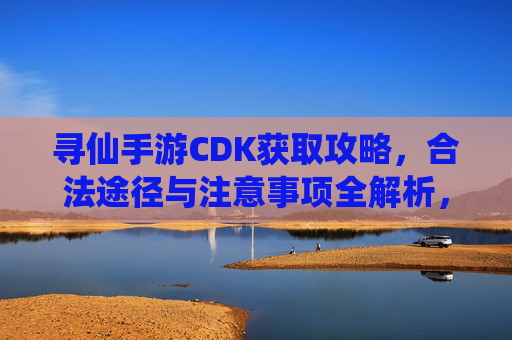 寻仙手游CDK获取攻略,合法途径与注意事项全解析,寻仙手游CDK获取攻略,合法途径与注意事项全解析