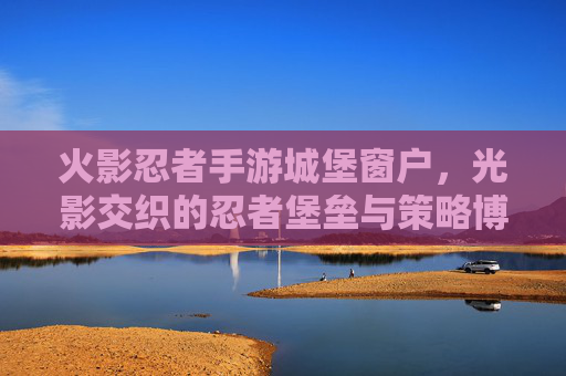 火影忍者手游城堡窗户，光影交织的忍者堡垒与策略博弈，火影忍者手游城堡窗户，光影交织的忍者堡垒与策略博弈