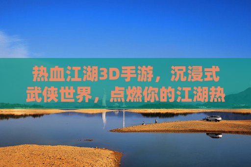 热血江湖3D手游，沉浸式武侠世界，点燃你的江湖热血，热血江湖3D，沉浸式武侠世界，点燃你的江湖热血