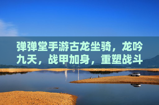 弹弹堂手游古龙坐骑，龙吟九天，战甲加身，重塑战斗体验，弹弹堂手游古龙坐骑，龙吟九天战甲加身 重塑战斗体验