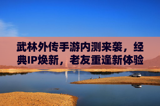 武林外传手游内测来袭，经典IP焕新，老友重逢新体验，武林外传手游内测来袭，经典IP焕新，老友重逢新体验