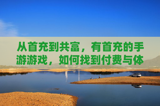从首充到共富,有首充的手游游戏,如何找到付费与体验的平衡点?从首充到共富,有首充手游的付费与体验平衡点如何把握?