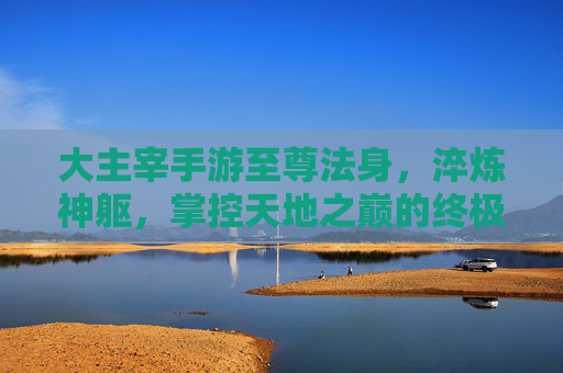 大主宰手游至尊法身,淬炼神躯,掌控天地之巅的终极力量,大主宰手游至尊法身,淬炼神躯,掌控天地之巅的终极力量