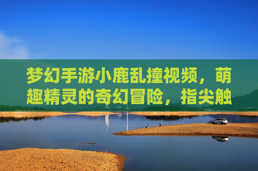 梦幻手游小鹿乱撞视频，萌趣精灵的奇幻冒险，指尖触碰童话世界，梦幻手游小鹿乱撞视频，萌趣精灵的奇幻童话冒险