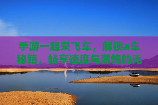 手游一起来飞车,解锁a车秘籍,畅享速度与激情的无限可能,一起来飞车解锁A车秘籍,畅享速度与激情的无限可能
