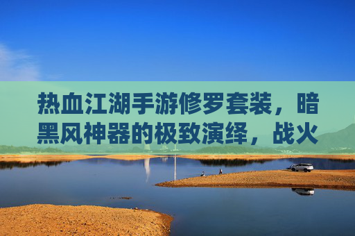 热血江湖手游修罗套装,暗黑风神器的极致演绎,战火中的不灭战甲与杀戮美学,热血江湖手游修罗套装,暗黑风神器的极致演绎,战火中的不灭战甲与杀戮美学
