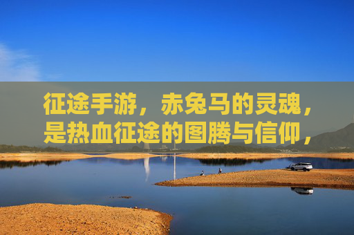征途手游，赤兔马的灵魂，是热血征途的图腾与信仰，征途手游，赤兔马的灵魂，是热血征途的图腾与信仰