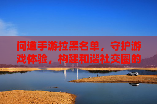 问道手游拉黑名单，守护游戏体验，构建和谐社交圈的实用工具，问道手游拉黑名单，守护游戏体验，构建和谐社交圈的实用工具