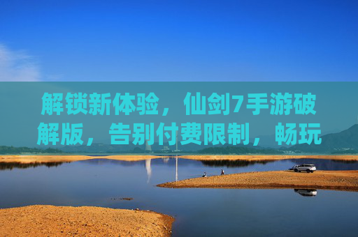 解锁新体验，仙剑7手游破解版，告别付费限制，畅玩经典续作，仙剑7手游破解版，解锁新体验，告别付费限制畅玩经典续作