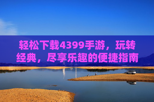 轻松下载4399手游，玩转经典，尽享乐趣的便捷指南，轻松下载4399手游，玩转经典，尽享乐趣的便捷指南