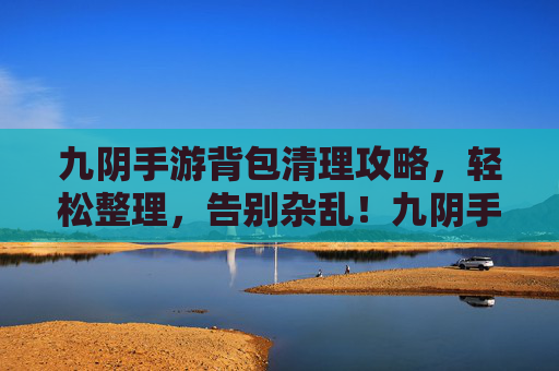 九阴手游背包清理攻略，轻松整理，告别杂乱！九阴手游背包清理攻略，轻松整理，告别杂乱