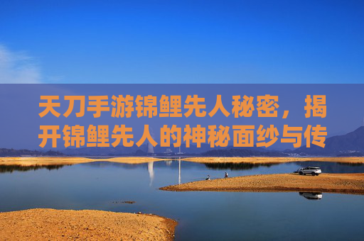 天刀手游锦鲤先人秘密，揭开锦鲤先人的神秘面纱与传承之谜，天刀手游锦鲤先人秘密，揭开神秘面纱与传承之谜