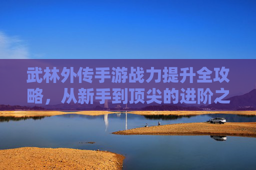 武林外传手游战力提升全攻略，从新手到顶尖的进阶之路，武林外传手游战力提升全攻略，从新手到顶尖的进阶之路