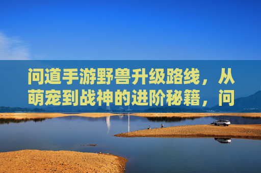 问道手游野兽升级路线，从萌宠到战神的进阶秘籍，问道手游野兽升级路线，从萌宠到战神的进阶秘籍