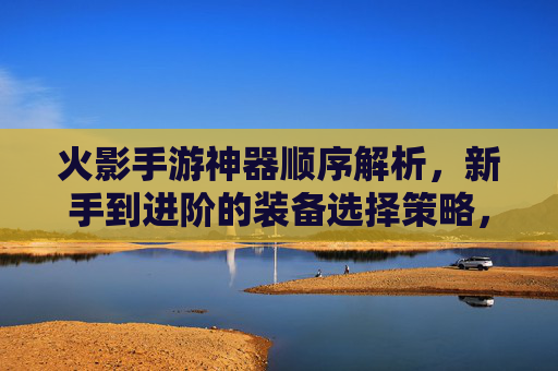 火影手游神器顺序解析,新手到进阶的装备选择策略,火影手游神器装备顺序解析,新手到进阶的选择策略