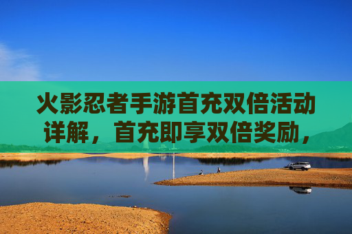 火影忍者手游首充双倍活动详解，首充即享双倍奖励，新手玩家福利攻略，火影忍者手游首充双倍活动详解，首充即享双倍奖励，新手玩家福利攻略
