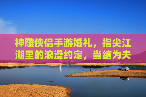 神雕侠侣手游婚礼,指尖江湖里的浪漫约定,当结为夫妻解锁江湖情缘,神雕侠侣手游婚礼,指尖江湖里的江湖情缘浪漫约定