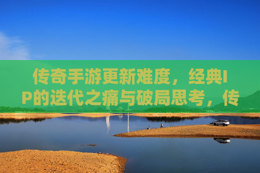 传奇手游更新难度,经典IP的迭代之痛与破局思考,传奇手游更新难度,经典IP的迭代之痛与破局思考