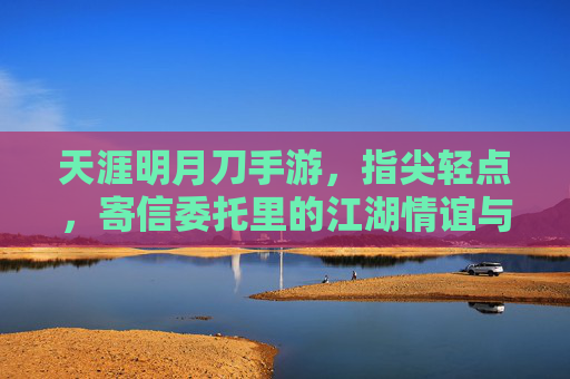 天涯明月刀手游，指尖轻点，寄信委托里的江湖情谊与指尖烟火，天涯明月刀手游，指尖轻点，寄信委托里的江湖情谊与指尖烟火