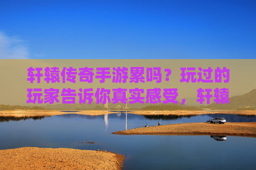 轩辕传奇手游累吗？玩过的玩家告诉你真实感受，轩辕传奇手游累吗？玩过的玩家告诉你真实感受