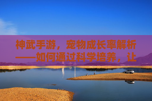 神武手游,宠物成长率解析——如何通过科学培养,让神宠实力最大化?神武手游宠物成长率解析——如何科学培养,让神宠实力最大化?