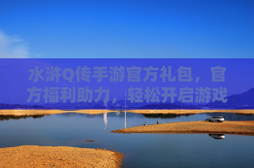 水浒Q传手游官方礼包,官方福利助力,轻松开启游戏新篇章,水浒Q传手游官方礼包,官方福利助力,轻松开启游戏新篇章