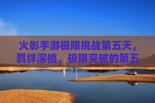 火影手游极限挑战第五天，羁绊深植，极限突破的第五日征程，火影手游极限挑战第五天，羁绊深植，极限突破的第五日征程