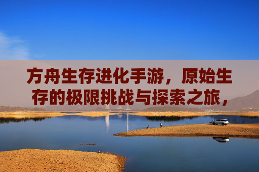 方舟生存进化手游，原始生存的极限挑战与探索之旅，方舟生存进化手游，原始生存的极限挑战与探索之旅