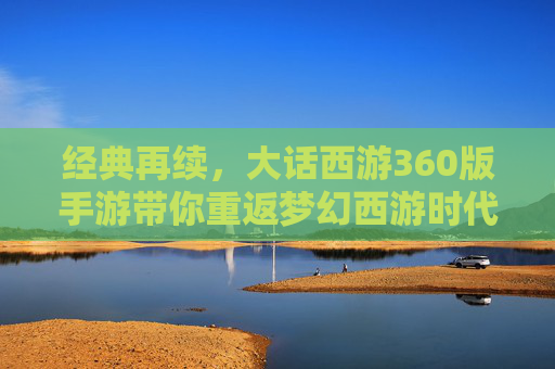 经典再续，大话西游360版手游带你重返梦幻西游时代——经典IP焕新，开启移动端新体验，经典再续，大话西游360版手游带你重返梦幻西游时代——经典IP焕新，开启移动端新体验