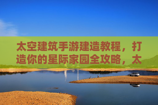 太空建筑手游建造教程，打造你的星际家园全攻略，太空建筑手游建造教程，打造你的星际家园全攻略