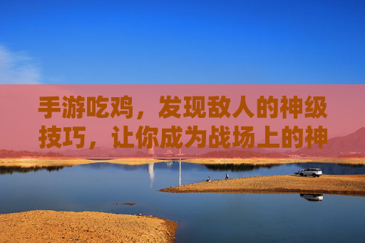 手游吃鸡，发现敌人的神级技巧，让你成为战场上的神眼玩家，手游吃鸡，神级技巧助你发现敌人，成为战场上的神眼玩家