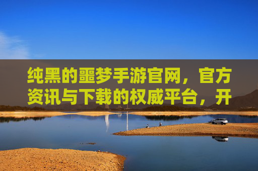 纯黑的噩梦手游官网，官方资讯与下载的权威平台，开启黑暗奇幻的冒险之旅，纯黑的噩梦手游官网，官方资讯与下载权威平台，开启黑暗奇幻的冒险之旅