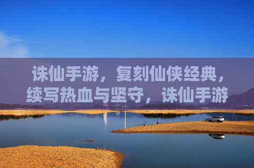 诛仙手游，复刻仙侠经典，续写热血与坚守，诛仙手游，复刻仙侠经典，续写热血与坚守