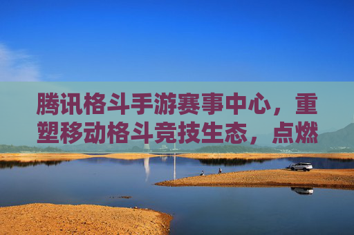 腾讯格斗手游赛事中心，重塑移动格斗竞技生态，点燃全民热血竞技激情