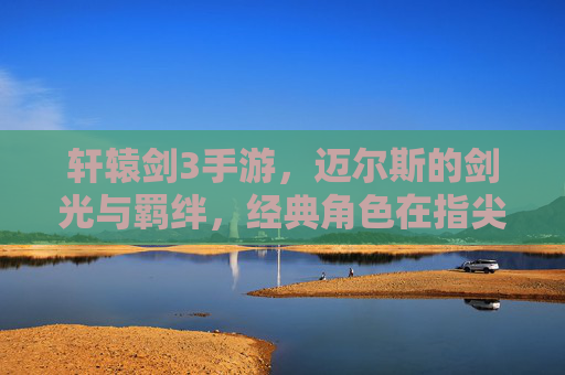 轩辕剑3手游,迈尔斯的剑光与羁绊,经典角色在指尖的全新绽放