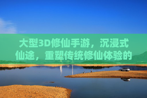 大型3D修仙手游,沉浸式仙途,重塑传统修仙体验的数字新篇章,大型3D修仙手游,沉浸式仙途,重塑传统修仙体验的数字新篇章