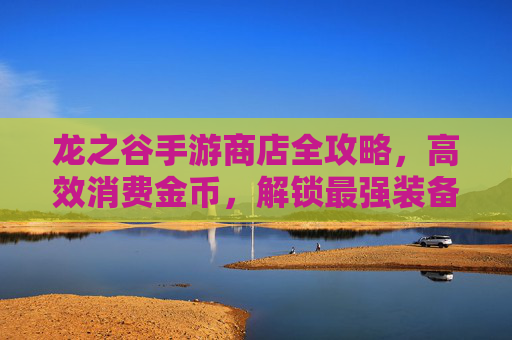 龙之谷手游商店全攻略,高效消费金币,解锁最强装备与外观