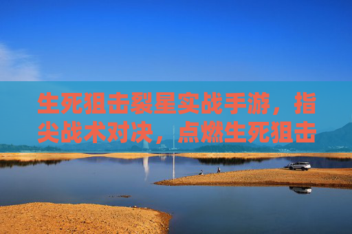 生死狙击裂星实战手游，指尖战术对决，点燃生死狙击的全新实战体验