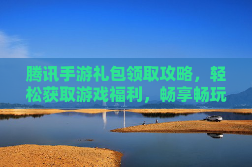 腾讯手游礼包领取攻略,轻松获取游戏福利,畅享畅玩体验!腾讯手游礼包领取攻略,轻松获取游戏福利,畅享畅玩体验