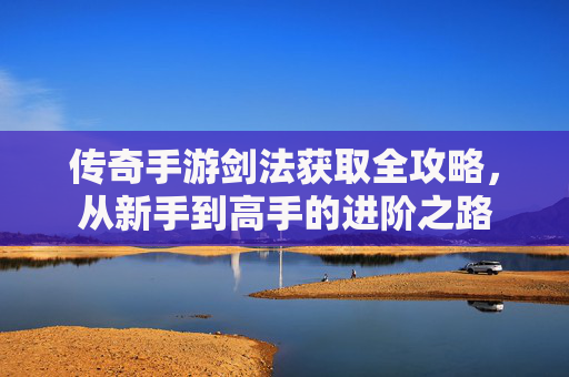 传奇手游剑法获取全攻略，从新手到高手的进阶之路