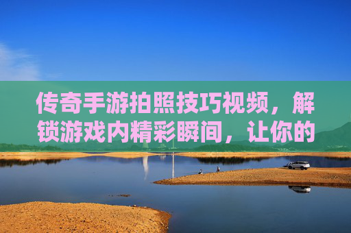 传奇手游拍照技巧视频,解锁游戏内精彩瞬间,让你的战斗画面更出片!